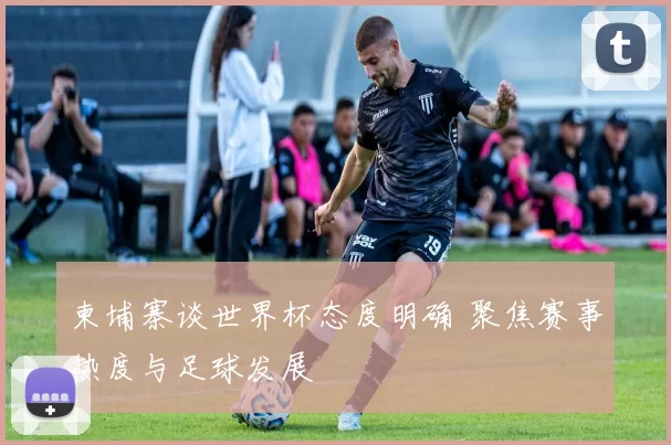 柬埔寨谈世界杯态度明确 聚焦赛事热度与足球发展