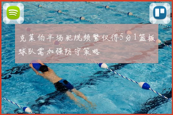 克莱伯半场犯规频繁仅得5分1篮板球队需加强防守策略