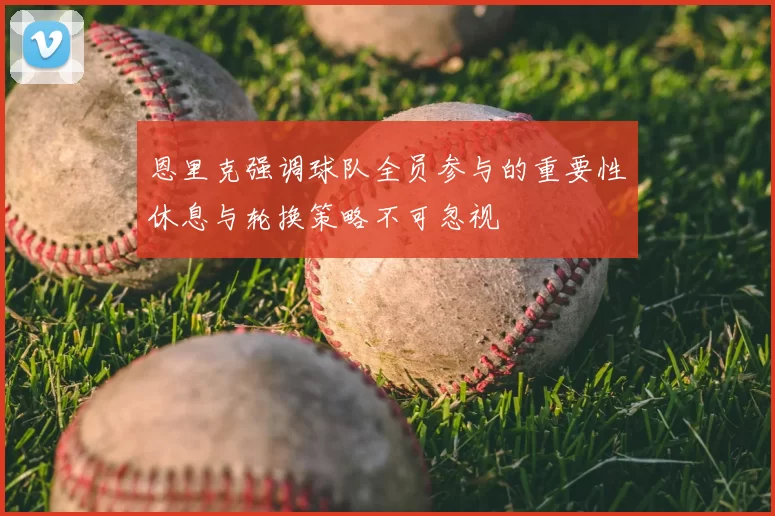 恩里克强调球队全员参与的重要性休息与轮换策略不可忽视