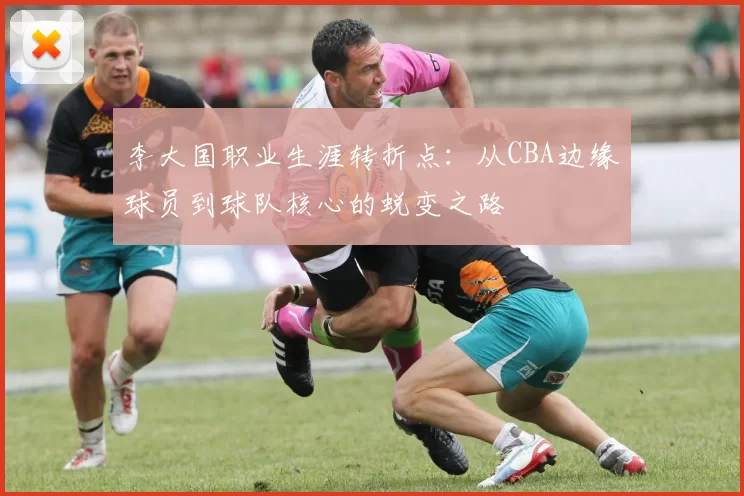 李大国职业生涯转折点：从CBA边缘球员到球队核心的蜕变之路