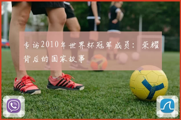 专访2010年世界杯冠军成员:荣耀背后的国家故事
