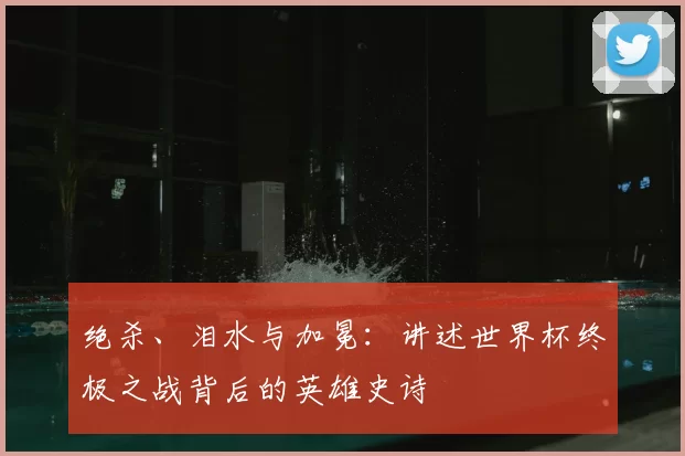 绝杀、泪水与加冕:讲述世界杯终极之战背后的英雄史诗