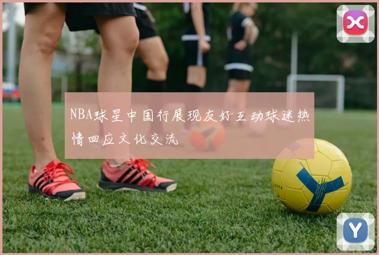 NBA球星中国行展现友好互动球迷热情回应文化交流