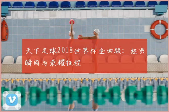 天下足球2018世界杯全回顾:经典瞬间与荣耀征程
