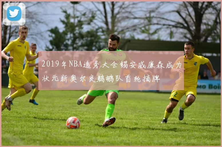 2019年NBA选秀大会锡安威廉森成为状元新奥尔良鹈鹕队首轮摘牌