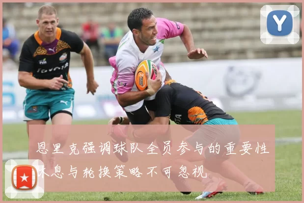 恩里克强调球队全员参与的重要性休息与轮换策略不可忽视