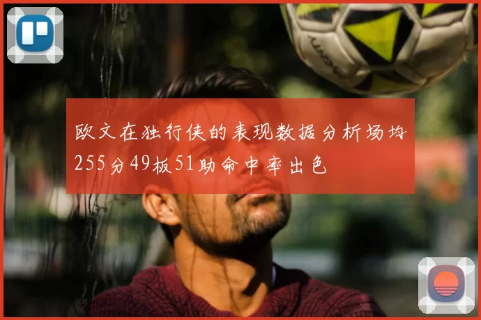 欧文在独行侠的表现数据分析场均255分49板51助命中率出色